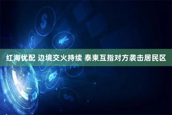 红海优配 边境交火持续 泰柬互指对方袭击居民区