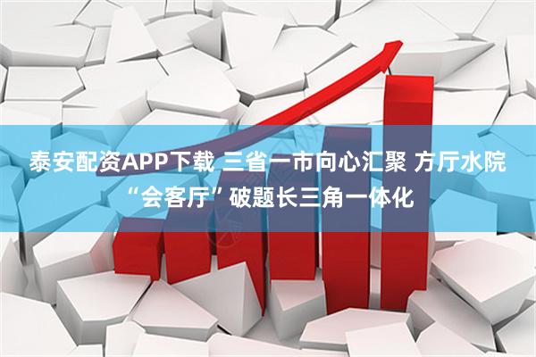 泰安配资APP下载 三省一市向心汇聚 方厅水院“会客厅”破题长三角一体化