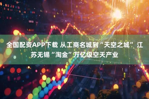 全国配资APP下载 从工商名城到“天空之城” 江苏无锡“淘金”万亿级空天产业