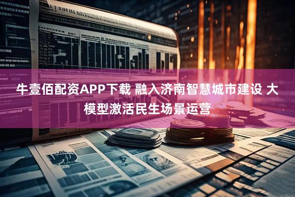 牛壹佰配资APP下载 融入济南智慧城市建设 大模型激活民生场景运营