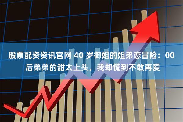 股票配资资讯官网 40 岁御姐的姐弟恋冒险：00 后弟弟的甜太上头，我却慌到不敢再爱
