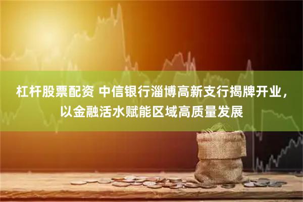 杠杆股票配资 中信银行淄博高新支行揭牌开业，以金融活水赋能区域高质量发展