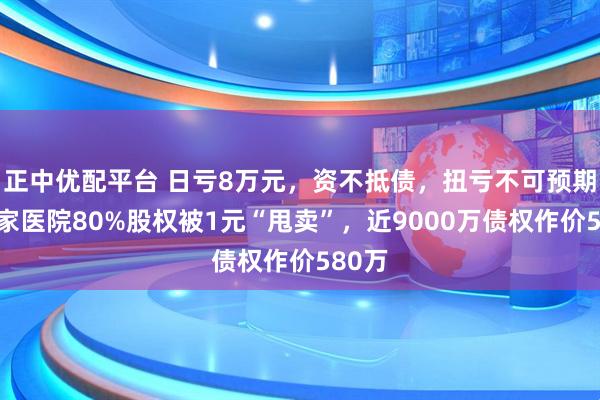 正中优配平台 日亏8万元，资不抵债，扭亏不可预期！这家医院80%股权被1元“甩卖”，近9000万债权作价580万