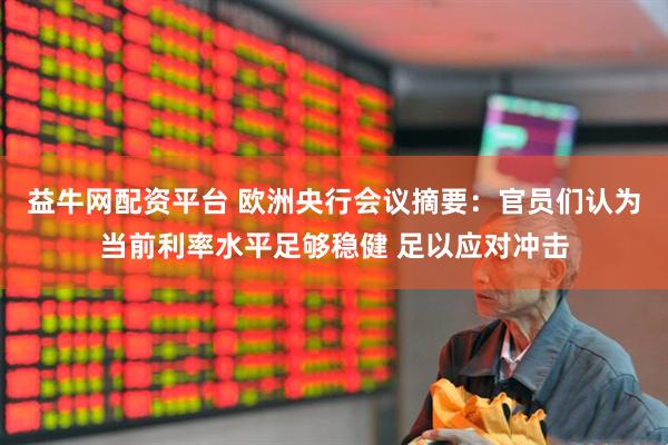 益牛网配资平台 欧洲央行会议摘要：官员们认为当前利率水平足够稳健 足以应对冲击