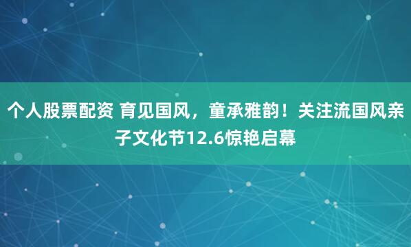 个人股票配资 育见国风，童承雅韵！关注流国风亲子文化节12.6惊艳启幕