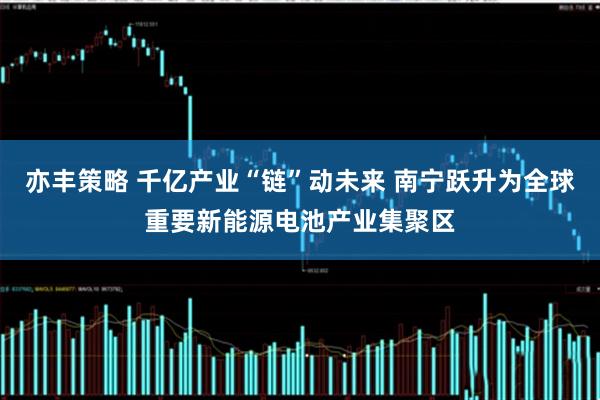 亦丰策略 千亿产业“链”动未来 南宁跃升为全球重要新能源电池产业集聚区
