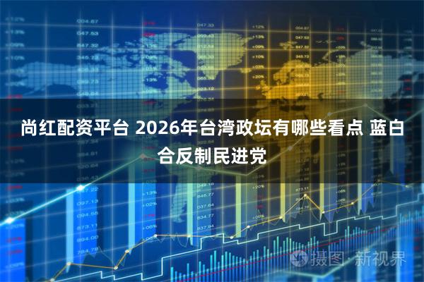 尚红配资平台 2026年台湾政坛有哪些看点 蓝白合反制民进党