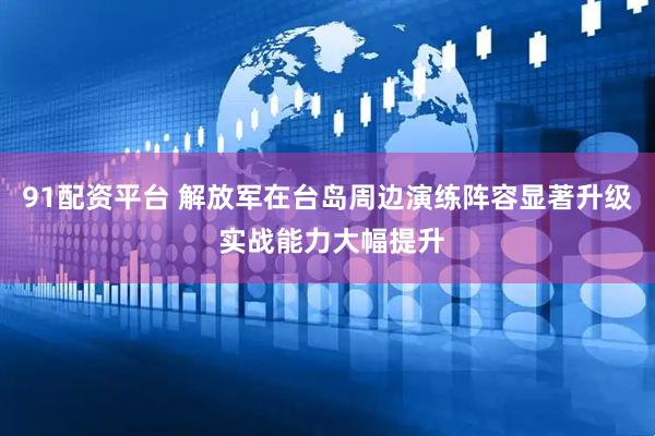 91配资平台 解放军在台岛周边演练阵容显著升级 实战能力大幅提升