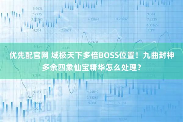 优先配官网 域极天下多倍BOSS位置！九曲封神多余四象仙宝精华怎么处理？