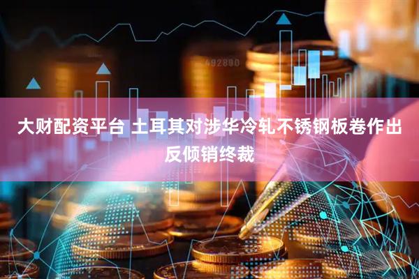 大财配资平台 土耳其对涉华冷轧不锈钢板卷作出反倾销终裁