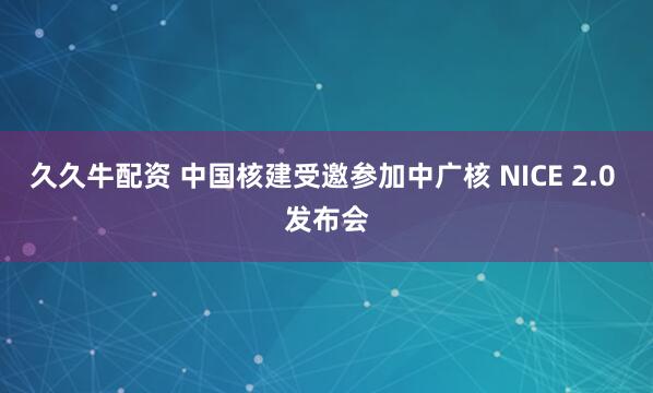 久久牛配资 中国核建受邀参加中广核 NICE 2.0 发布会