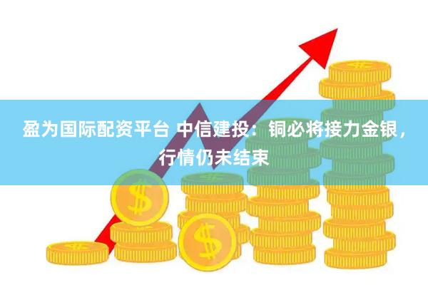 盈为国际配资平台 中信建投：铜必将接力金银，行情仍未结束
