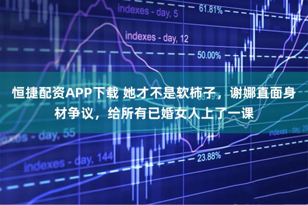 恒捷配资APP下载 她才不是软柿子，谢娜直面身材争议，给所有已婚女人上了一课