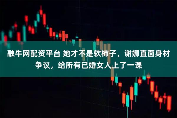 融牛网配资平台 她才不是软柿子，谢娜直面身材争议，给所有已婚女人上了一课
