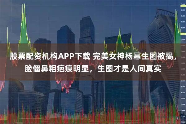 股票配资机构APP下载 完美女神杨幂生图被揭，脸僵鼻粗疤痕明显，生图才是人间真实