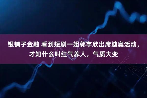 银铺子金融 看到短剧一姐郭宇欣出席迪奥活动，才知什么叫红气养人，气质大变