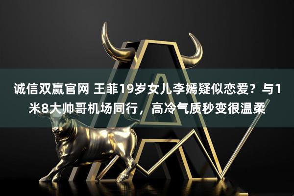 诚信双赢官网 王菲19岁女儿李嫣疑似恋爱？与1米8大帅哥机场同行，高冷气质秒变很温柔