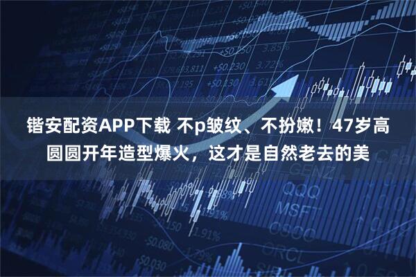 锴安配资APP下载 不p皱纹、不扮嫩！47岁高圆圆开年造型爆火，这才是自然老去的美