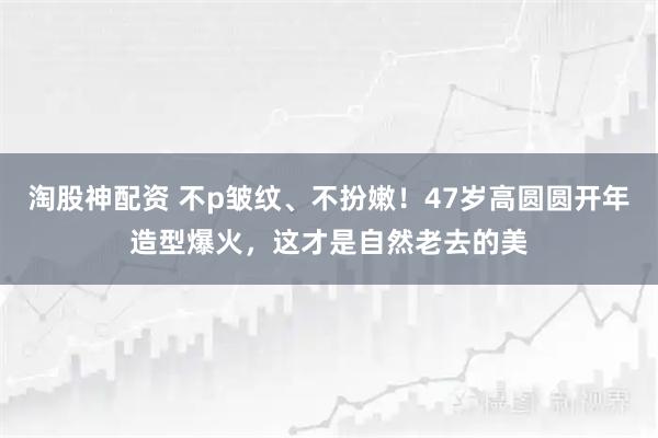 淘股神配资 不p皱纹、不扮嫩！47岁高圆圆开年造型爆火，这才是自然老去的美