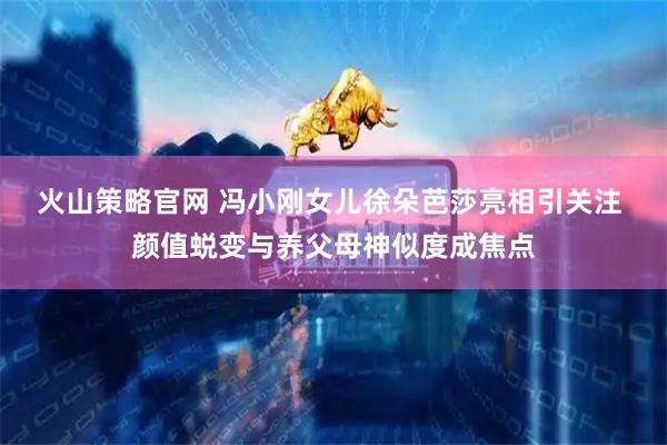 火山策略官网 冯小刚女儿徐朵芭莎亮相引关注 颜值蜕变与养父母神似度成焦点