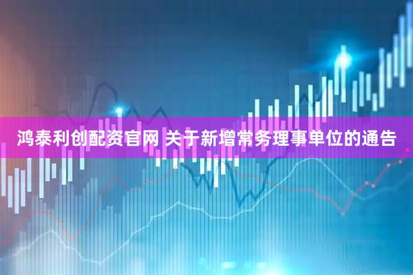 鸿泰利创配资官网 关于新增常务理事单位的通告