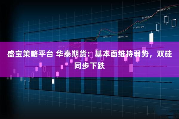 盛宝策略平台 华泰期货：基本面维持弱势，双硅同步下跌