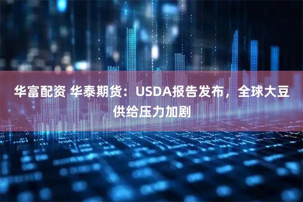 华富配资 华泰期货：USDA报告发布，全球大豆供给压力加剧