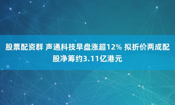 股票配资群 声通科技早盘涨超12% 拟折价两成配股净筹约3.11亿港元