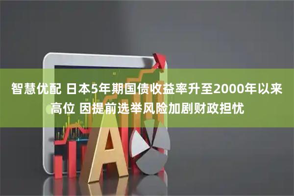 智慧优配 日本5年期国债收益率升至2000年以来高位 因提前选举风险加剧财政担忧