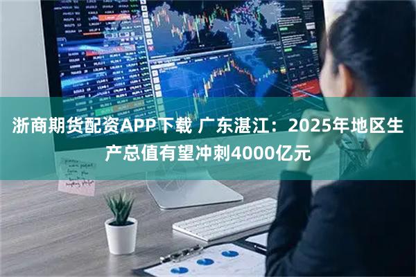浙商期货配资APP下载 广东湛江：2025年地区生产总值有望冲刺4000亿元
