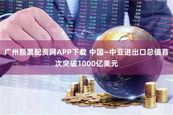 广州股票配资网APP下载 中国—中亚进出口总值首次突破1000亿美元