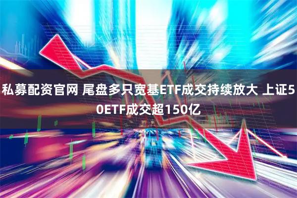 私募配资官网 尾盘多只宽基ETF成交持续放大 上证50ETF成交超150亿