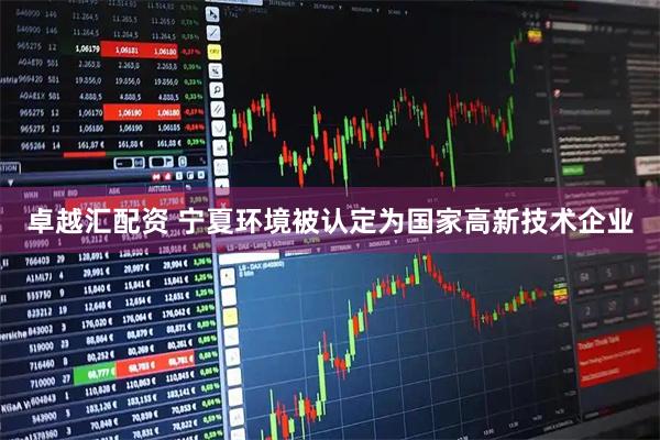 卓越汇配资 宁夏环境被认定为国家高新技术企业