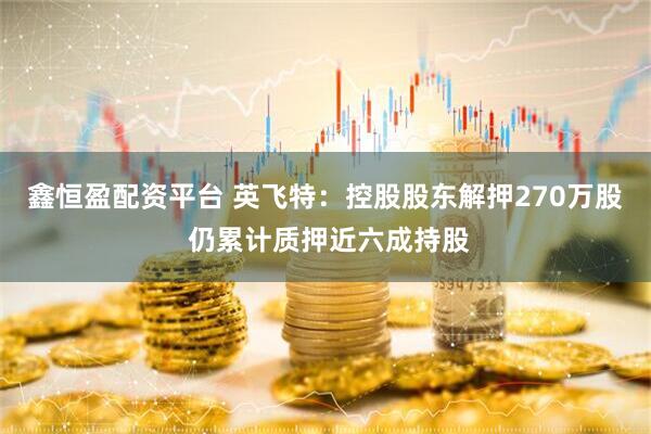 鑫恒盈配资平台 英飞特：控股股东解押270万股 仍累计质押近六成持股