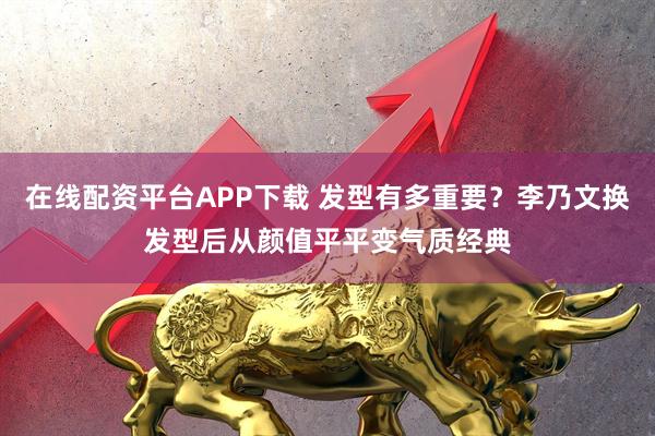 在线配资平台APP下载 发型有多重要？李乃文换发型后从颜值平平变气质经典