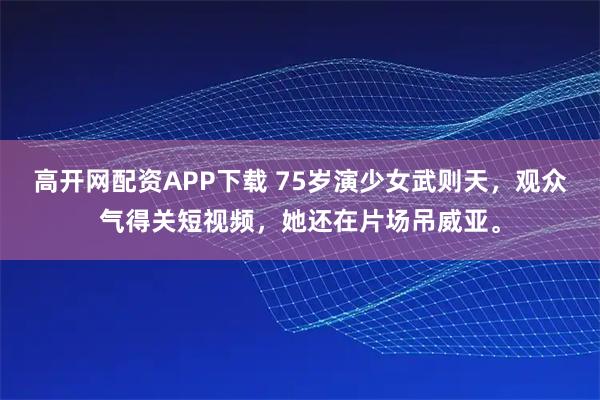 高开网配资APP下载 75岁演少女武则天，观众气得关短视频，她还在片场吊威亚。