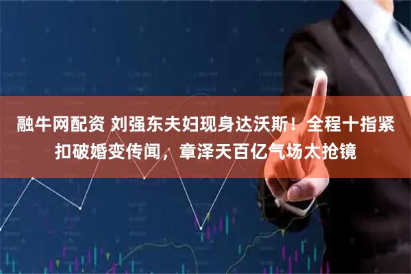 融牛网配资 刘强东夫妇现身达沃斯！全程十指紧扣破婚变传闻，章泽天百亿气场太抢镜