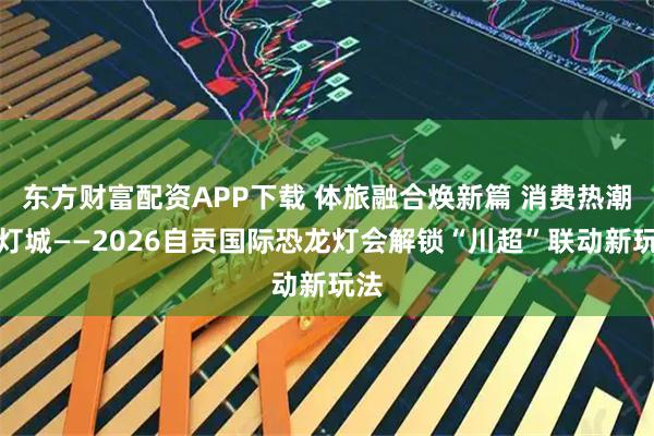 东方财富配资APP下载 体旅融合焕新篇 消费热潮耀灯城——2026自贡国际恐龙灯会解锁“川超”联动新玩法