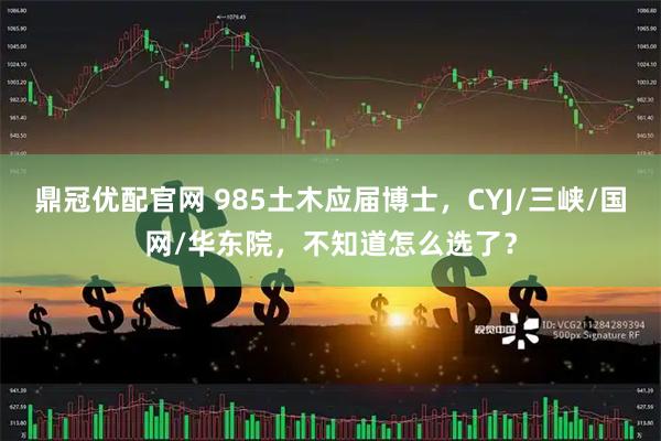 鼎冠优配官网 985土木应届博士，CYJ/三峡/国网/华东院，不知道怎么选了？