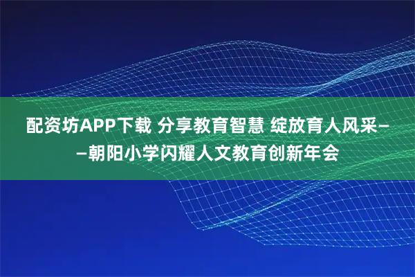 配资坊APP下载 分享教育智慧 绽放育人风采——朝阳小学闪耀人文教育创新年会