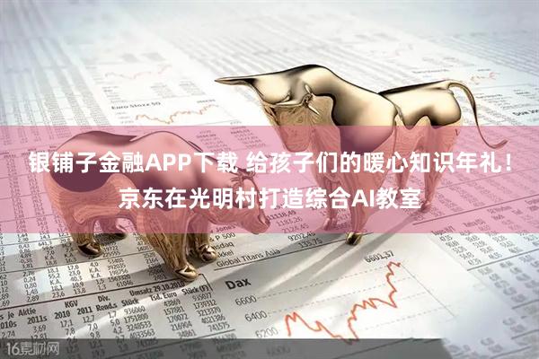 银铺子金融APP下载 给孩子们的暖心知识年礼！京东在光明村打造综合AI教室