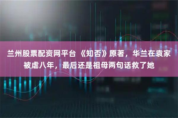 兰州股票配资网平台 《知否》原著，华兰在袁家被虐八年，最后还是祖母两句话救了她