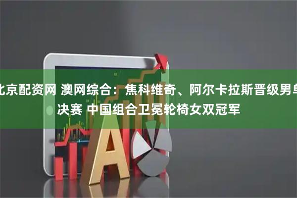 北京配资网 澳网综合：焦科维奇、阿尔卡拉斯晋级男单决赛 中国组合卫冕轮椅女双冠军
