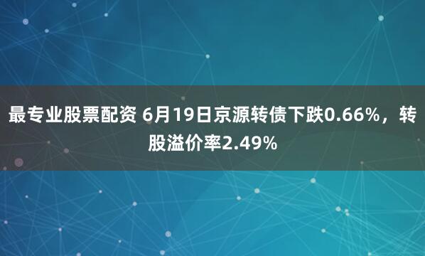 最专业股票配资 6月19日京源转债下跌0.66%，转股溢价率2.49%