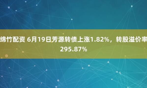 绵竹配资 6月19日芳源转债上涨1.82%，转股溢价率295.87%