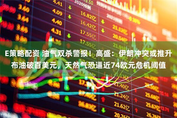 E策略配资 油气双杀警报！高盛：伊朗冲突或推升布油破百美元，天然气恐逼近74欧元危机阈值