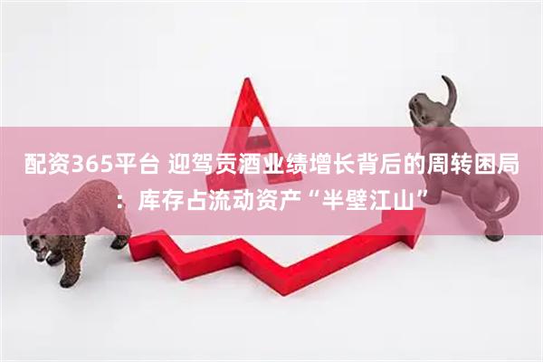 配资365平台 迎驾贡酒业绩增长背后的周转困局：库存占流动资产“半壁江山”