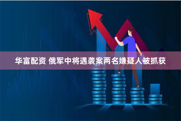华富配资 俄军中将遇袭案两名嫌疑人被抓获