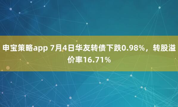 申宝策略app 7月4日华友转债下跌0.98%，转股溢价率16.71%