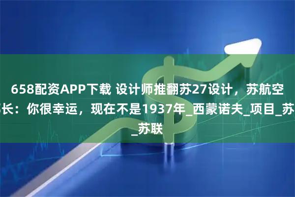 658配资APP下载 设计师推翻苏27设计，苏航空部长：你很幸运，现在不是1937年_西蒙诺夫_项目_苏联